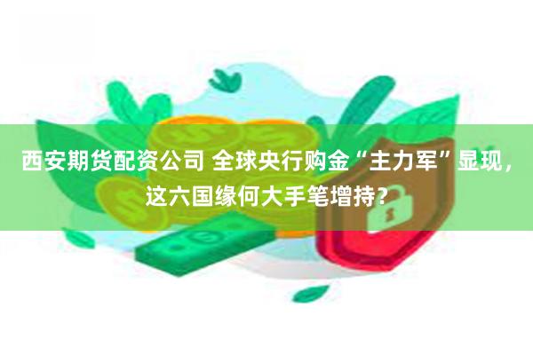 西安期货配资公司 全球央行购金“主力军”显现，这六国缘何大手笔增持？