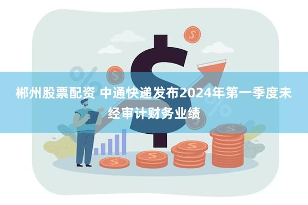 郴州股票配资 中通快递发布2024年第一季度未经审计财务业绩