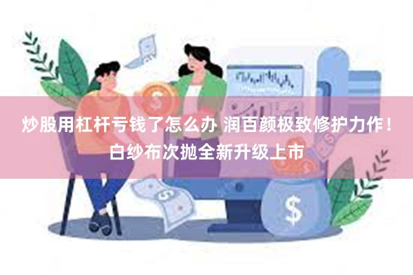 炒股用杠杆亏钱了怎么办 润百颜极致修护力作！白纱布次抛全新升级上市