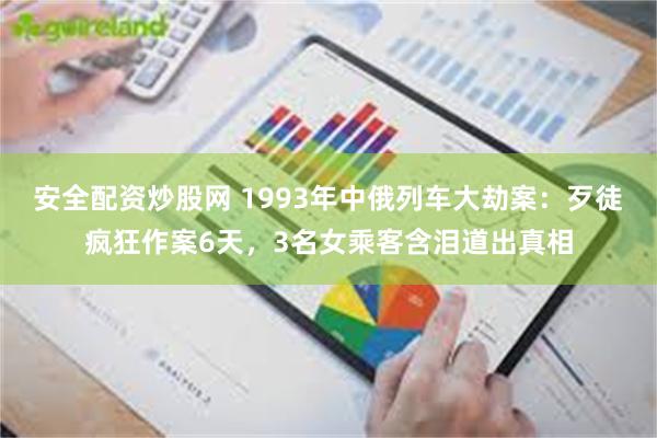 安全配资炒股网 1993年中俄列车大劫案：歹徒疯狂作案6天，3名女乘客含泪道出真相