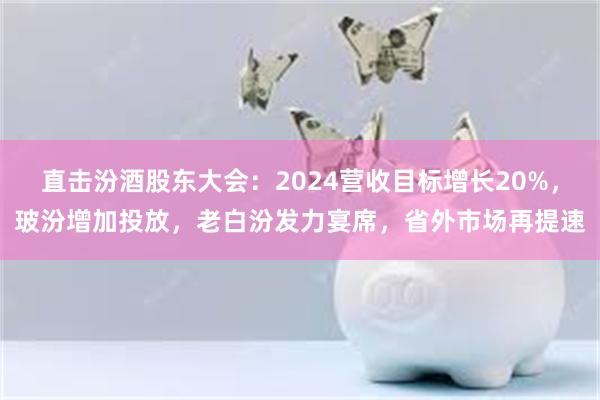 直击汾酒股东大会：2024营收目标增长20%，玻汾增加投放，老白汾发力宴席，省外市场再提速