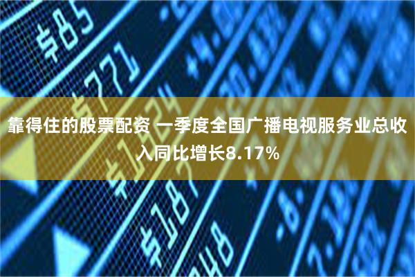 靠得住的股票配资 一季度全国广播电视服务业总收入同比增长8.17%