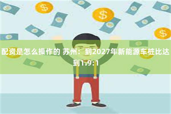 配资是怎么操作的 苏州：到2027年新能源车桩比达到1.9:1