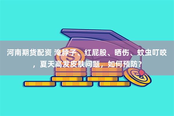 河南期货配资 淹脖子、红屁股、晒伤、蚊虫叮咬，夏天高发皮肤问题，如何预防？