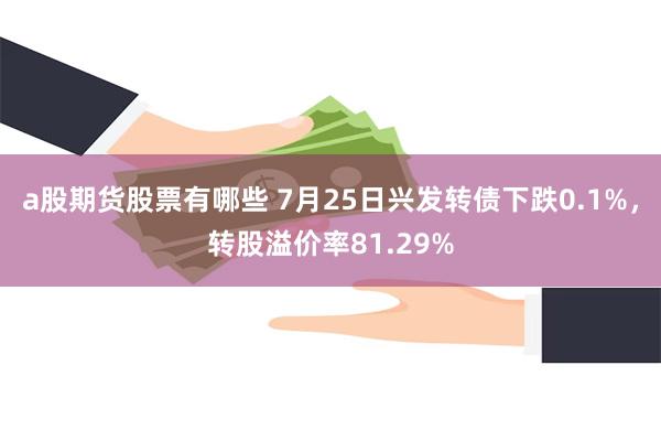 a股期货股票有哪些 7月25日兴发转债下跌0.1%，转股溢价率81.29%