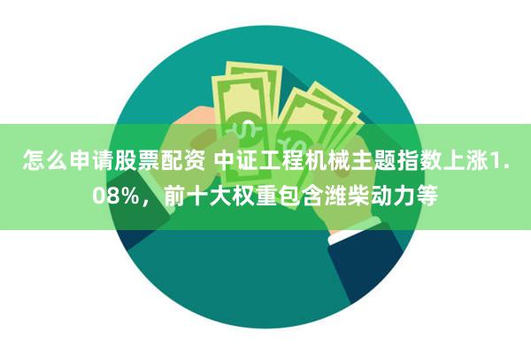 怎么申请股票配资 中证工程机械主题指数上涨1.08%，前十大权重包含潍柴动力等