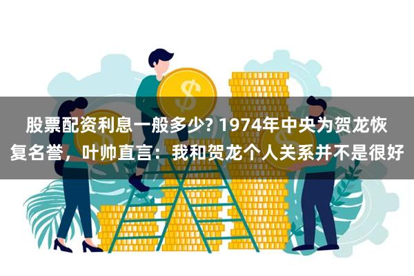 股票配资利息一般多少? 1974年中央为贺龙恢复名誉，叶帅直言：我和贺龙个人关系并不是很好