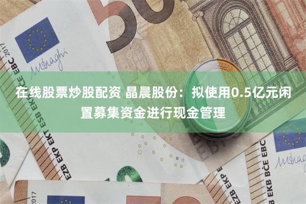 在线股票炒股配资 晶晨股份：拟使用0.5亿元闲置募集资金进行现金管理