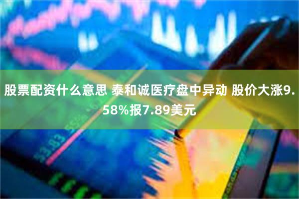 股票配资什么意思 泰和诚医疗盘中异动 股价大涨9.58%报7.89美元