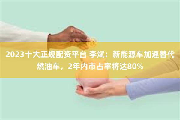 2023十大正规配资平台 李斌：新能源车加速替代燃油车，2年内市占率将达80%