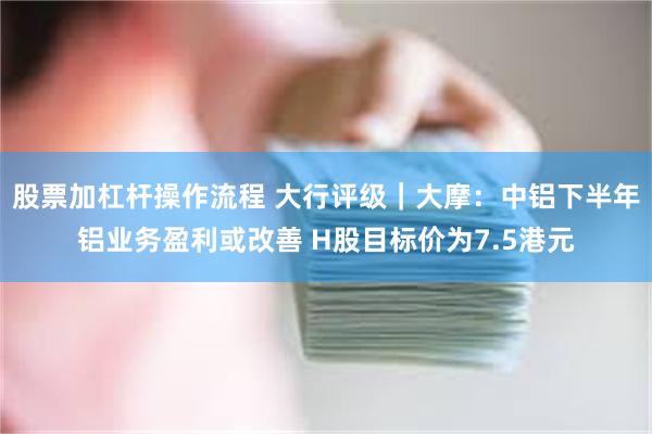 股票加杠杆操作流程 大行评级｜大摩：中铝下半年铝业务盈利或改善 H股目标价为7.5港元