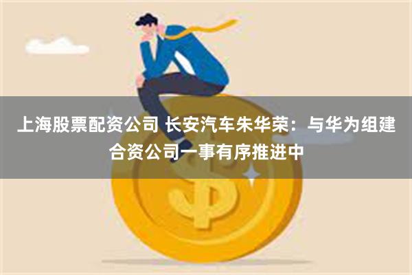 上海股票配资公司 长安汽车朱华荣：与华为组建合资公司一事有序推进中