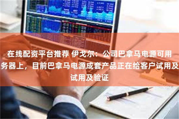 在线配资平台推荐 伊戈尔：公司巴拿马电源可用在服务器上，目前巴拿马电源成套产品正在给客户试用及验证