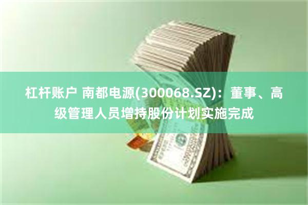 杠杆账户 南都电源(300068.SZ)：董事、高级管理人员增持股份计划实施完成