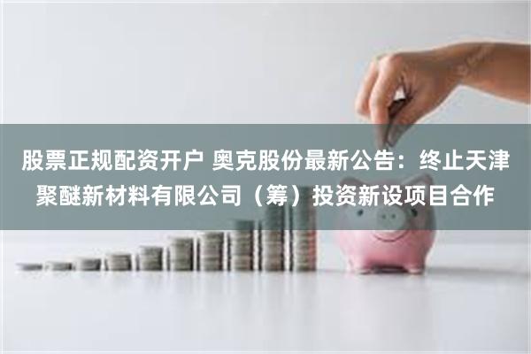 股票正规配资开户 奥克股份最新公告：终止天津聚醚新材料有限公司（筹）投资新设项目合作