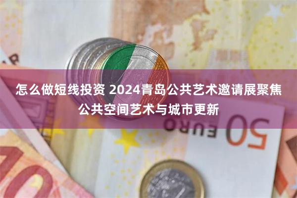 怎么做短线投资 2024青岛公共艺术邀请展聚焦公共空间艺术与城市更新