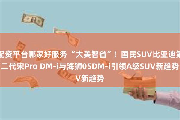 配资平台哪家好服务 “大美智省”！国民SUV比亚迪第二代宋Pro DM-i与海狮05DM-i引领A级SUV新趋势