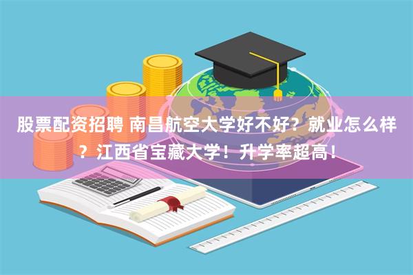 股票配资招聘 南昌航空大学好不好？就业怎么样？江西省宝藏大学！升学率超高！