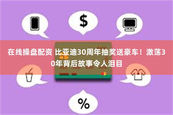 在线操盘配资 比亚迪30周年抽奖送豪车！激荡30年背后故事令人泪目