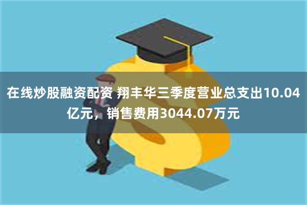 在线炒股融资配资 翔丰华三季度营业总支出10.04亿元，销售费用3044.07万元