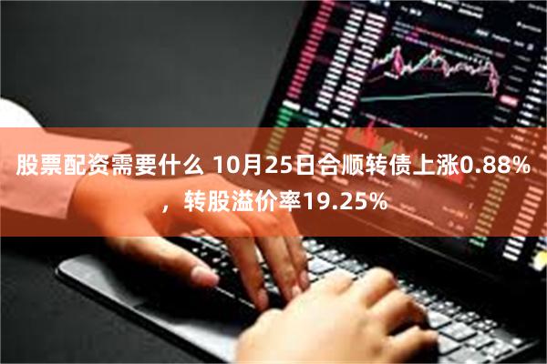 股票配资需要什么 10月25日合顺转债上涨0.88%，转股溢价率19.25%