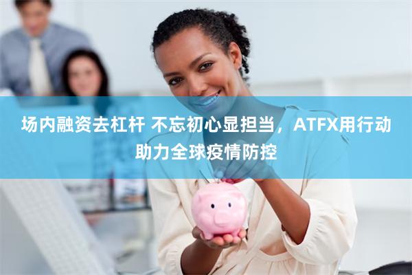 场内融资去杠杆 不忘初心显担当，ATFX用行动助力全球疫情防控