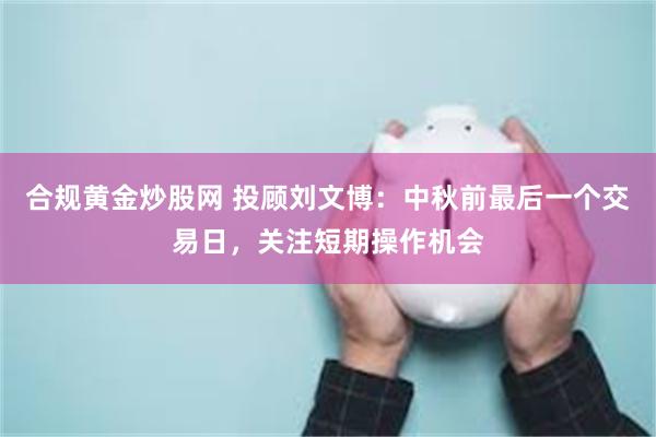 合规黄金炒股网 投顾刘文博：中秋前最后一个交易日，关注短期操作机会