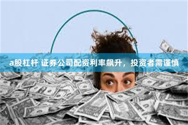 a股杠杆 证券公司配资利率飙升，投资者需谨慎