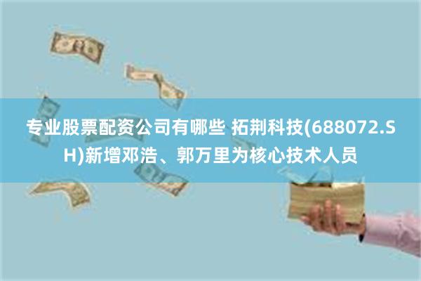 专业股票配资公司有哪些 拓荆科技(688072.SH)新增邓浩、郭万里为核心技术人员