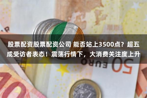 股票配资股票配资公司 能否站上3500点？超五成受访者表态！震荡行情下，大消费关注度上升