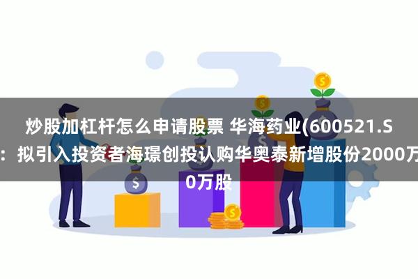 炒股加杠杆怎么申请股票 华海药业(600521.SH)：拟引入投资者海璟创投认购华奥泰新增股份2000万股