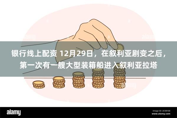 银行线上配资 12月29日，在叙利亚剧变之后，第一次有一艘大型装箱船进入叙利亚拉塔