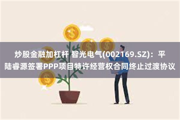 炒股金融加杠杆 智光电气(002169.SZ)：平陆睿源签署PPP项目特许经营权合同终止过渡协议