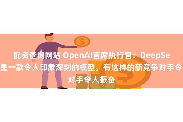 配资查询网站 OpenAI首席执行官：DeepSeek-R1是一款令人印象深刻的模型，有这样的新竞争对手令人振奋