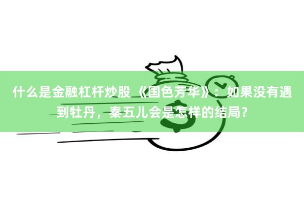 什么是金融杠杆炒股 《国色芳华》：如果没有遇到牡丹，秦五儿会是怎样的结局？