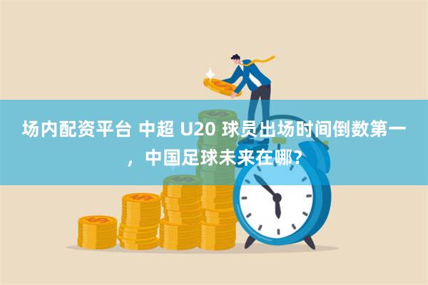 场内配资平台 中超 U20 球员出场时间倒数第一，中国足球未来在哪？